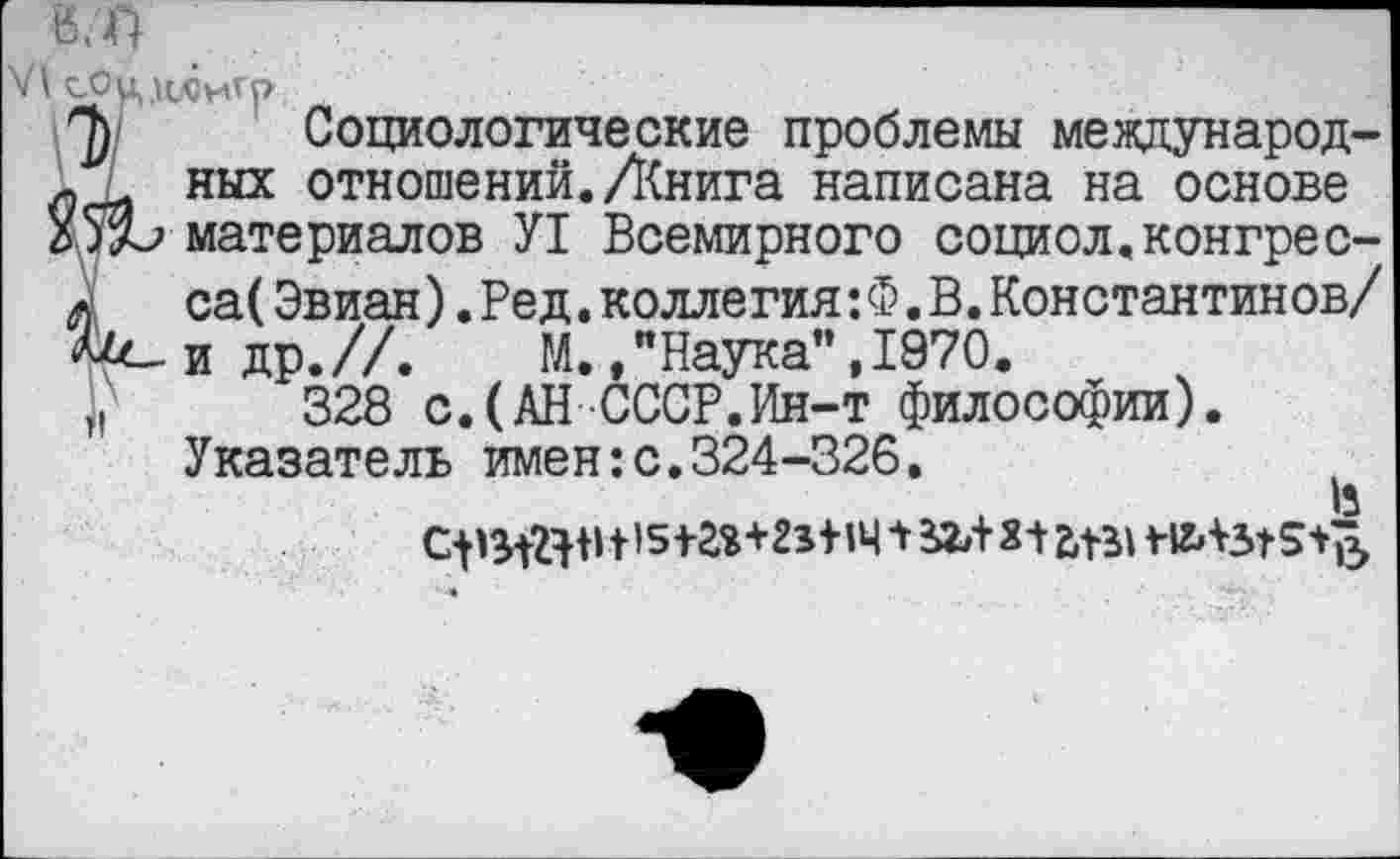 ﻿В/П
VI сОц.нлигр
'р Социологические проблемы международ-. ных отношений./Книга написана на основе
ХдЪ материалов У1 Всемирного социол.конгрес-а са(Эвиан).Ред.коллегия: Ф. В.Константинов/ л^-идр.//.	М.,"Наука",1970.
328 с.(АН СССР.Ин-т философии). Указатель имен:с.324-326.
в
С-рданМ5+г*+2з+1Ч 1